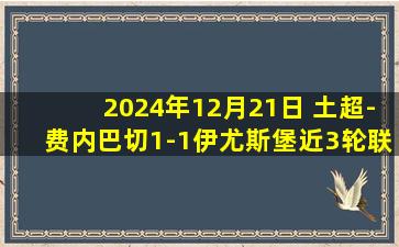 2024年12月21日 土超-费内巴切1-1伊尤斯堡近3轮联赛仅1胜 恩内斯里巧射破门